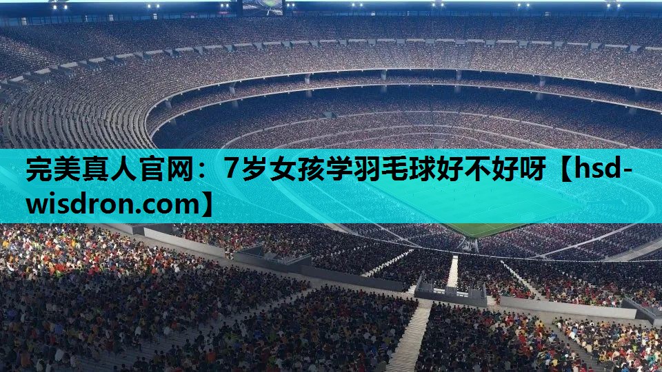完美真人官网：7岁女孩学羽毛球好不好呀